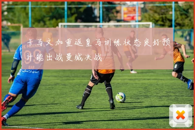 卡马文加重返皇马训练状态良好预计能出战曼城决战