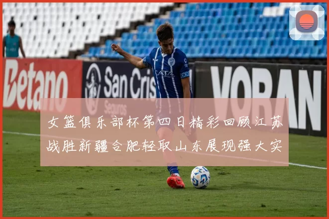 女篮俱乐部杯第四日精彩回顾江苏战胜新疆合肥轻取山东展现强大实力