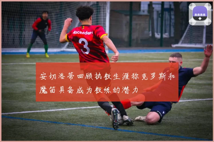 安切洛蒂回顾执教生涯称克罗斯和魔笛具备成为教练的潜力