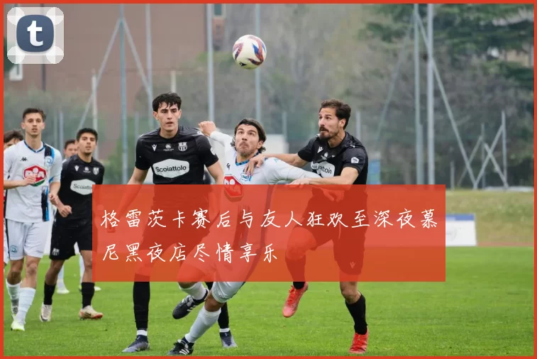 格雷茨卡赛后与友人狂欢至深夜慕尼黑夜店尽情享乐