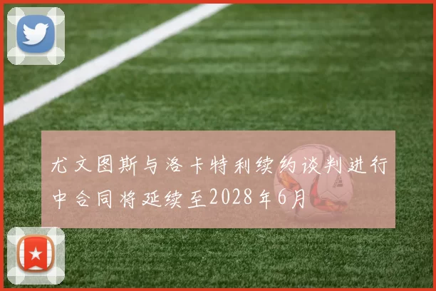 尤文图斯与洛卡特利续约谈判进行中合同将延续至2028年6月