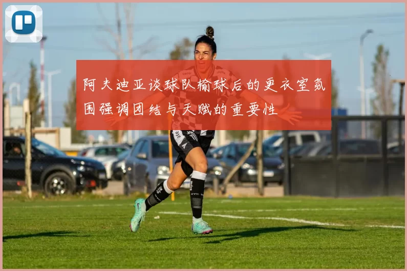 阿夫迪亚谈球队输球后的更衣室氛围强调团结与天赋的重要性