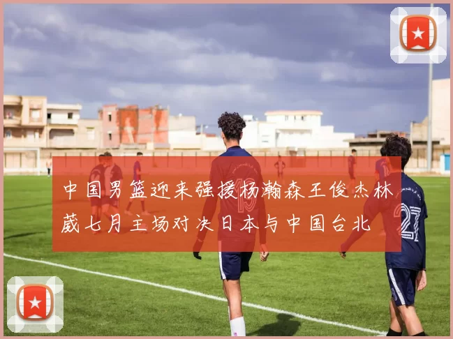 中国男篮迎来强援杨瀚森王俊杰林葳七月主场对决日本与中国台北