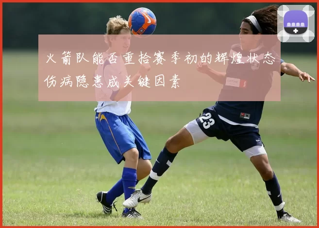 火箭队能否重拾赛季初的辉煌状态伤病隐患成关键因素