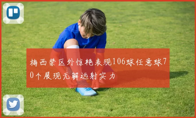 梅西禁区外惊艳表现106球任意球70个展现无解远射实力