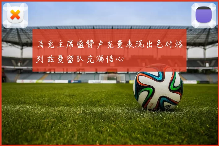 马竞主席盛赞卢克曼表现出色对格列兹曼留队充满信心