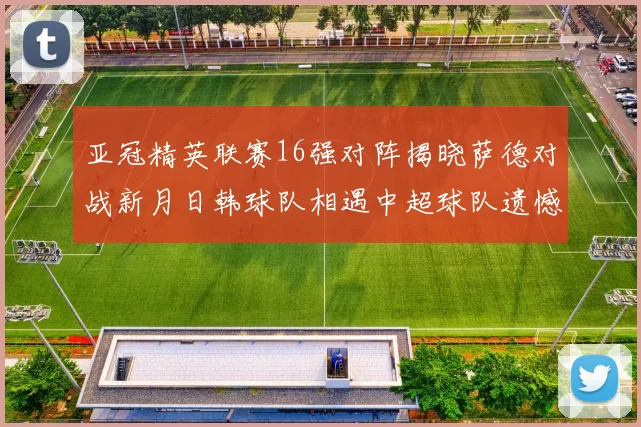 亚冠精英联赛16强对阵揭晓萨德对战新月日韩球队相遇中超球队遗憾出局