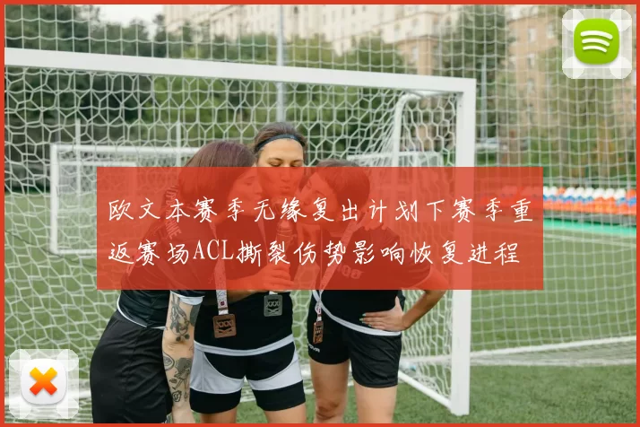 欧文本赛季无缘复出计划下赛季重返赛场ACL撕裂伤势影响恢复进程