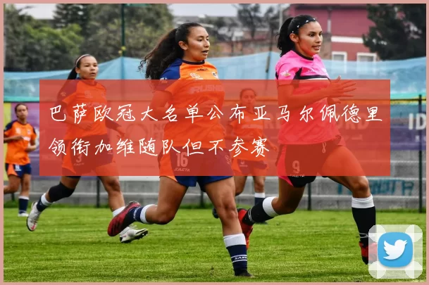 巴萨欧冠大名单公布亚马尔佩德里领衔加维随队但不参赛