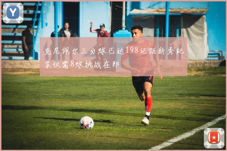 克尼佩尔三分球已达198记距新秀纪录仅需8球挑战在即