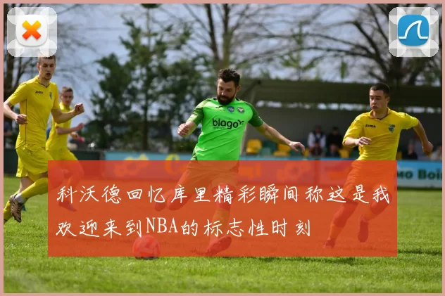 科沃德回忆库里精彩瞬间称这是我欢迎来到NBA的标志性时刻