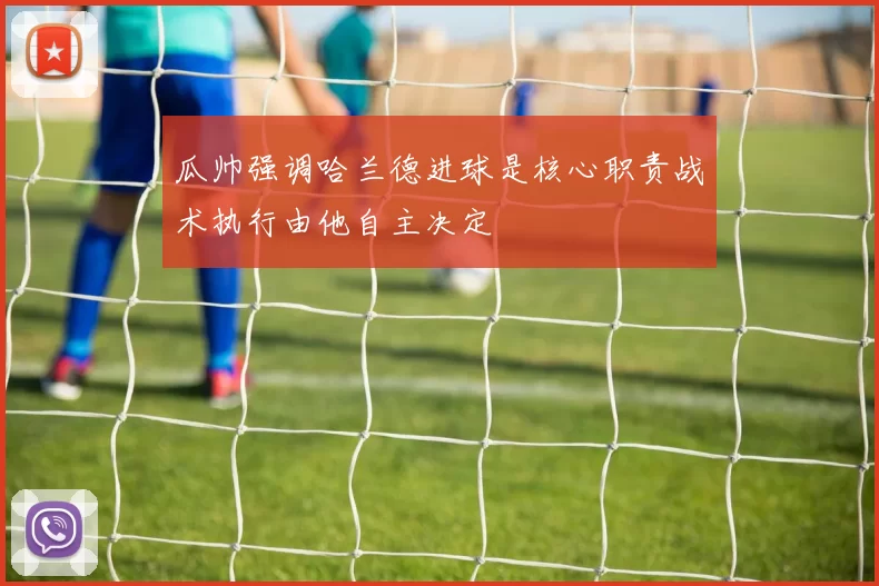 瓜帅强调哈兰德进球是核心职责战术执行由他自主决定