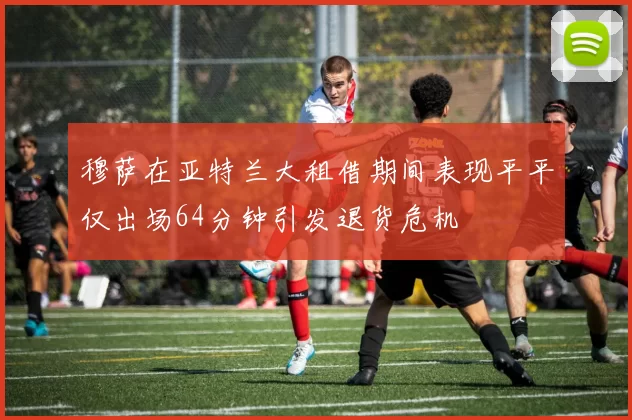 穆萨在亚特兰大租借期间表现平平仅出场64分钟引发退货危机