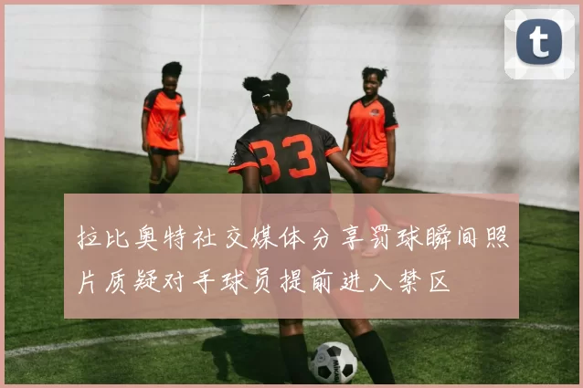 拉比奥特社交媒体分享罚球瞬间照片质疑对手球员提前进入禁区