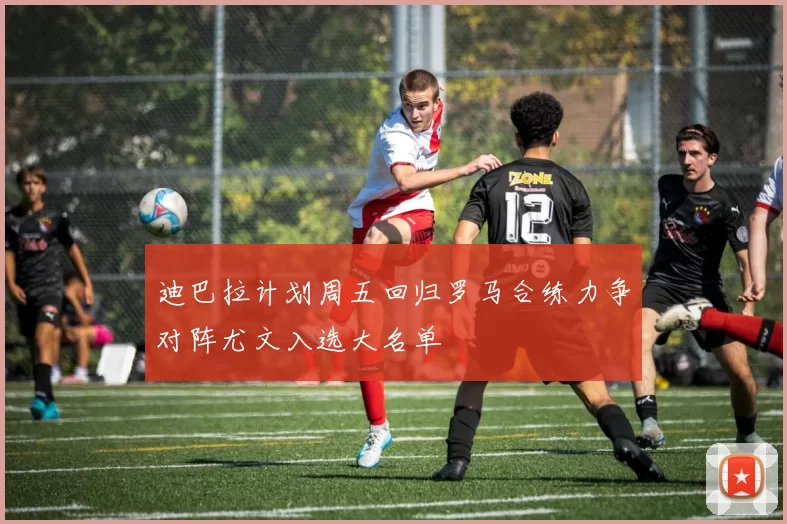 迪巴拉计划周五回归罗马合练力争对阵尤文入选大名单