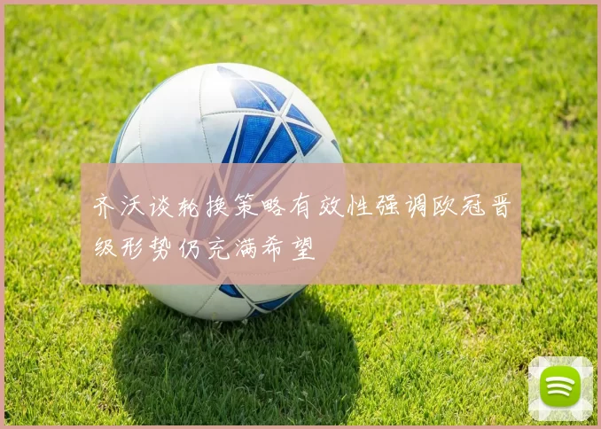 齐沃谈轮换策略有效性强调欧冠晋级形势仍充满希望