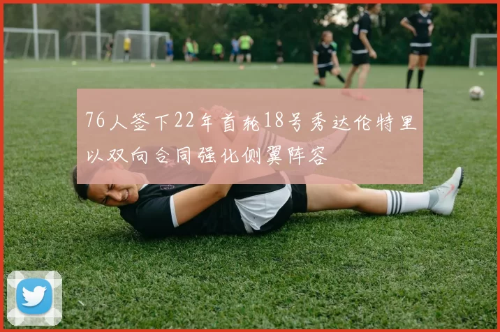 76人签下22年首轮18号秀达伦特里以双向合同强化侧翼阵容