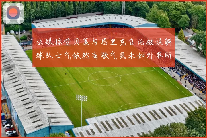 法媒称登贝莱与恩里克言论被误解球队士气依然高涨气氛未如外界所想紧张