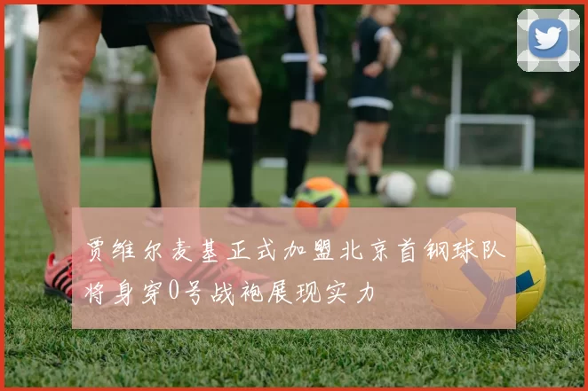 贾维尔麦基正式加盟北京首钢球队将身穿0号战袍展现实力