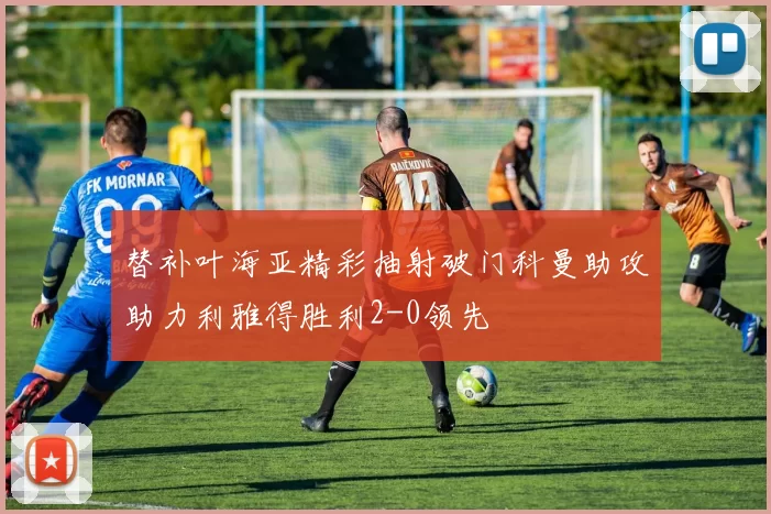 替补叶海亚精彩抽射破门科曼助攻助力利雅得胜利2-0领先