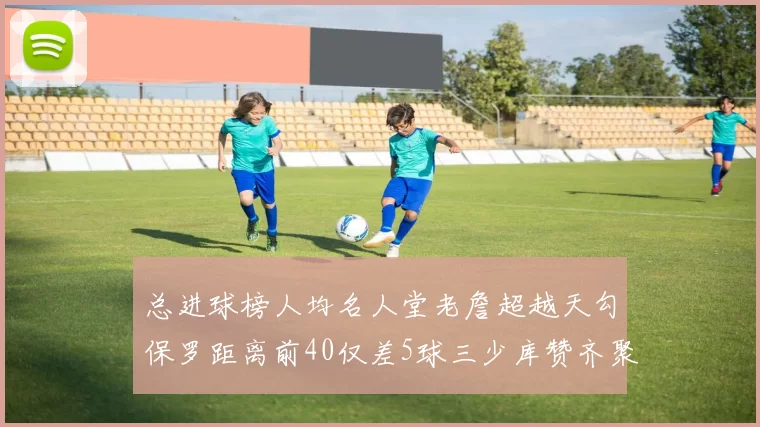 总进球榜人均名人堂老詹超越天勾保罗距离前40仅差5球三少库赞齐聚榜单