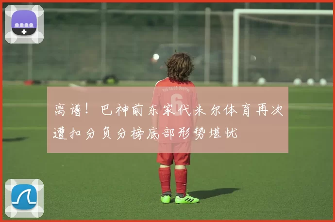 离谱！巴神前东家代米尔体育再次遭扣分负分榜底部形势堪忧