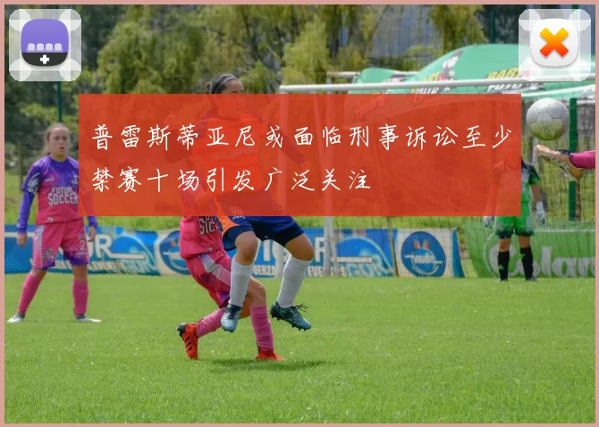 普雷斯蒂亚尼或面临刑事诉讼至少禁赛十场引发广泛关注
