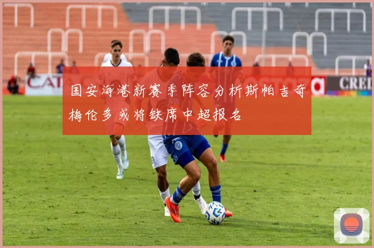 国安海港新赛季阵容分析斯帕吉奇梅伦多或将缺席中超报名