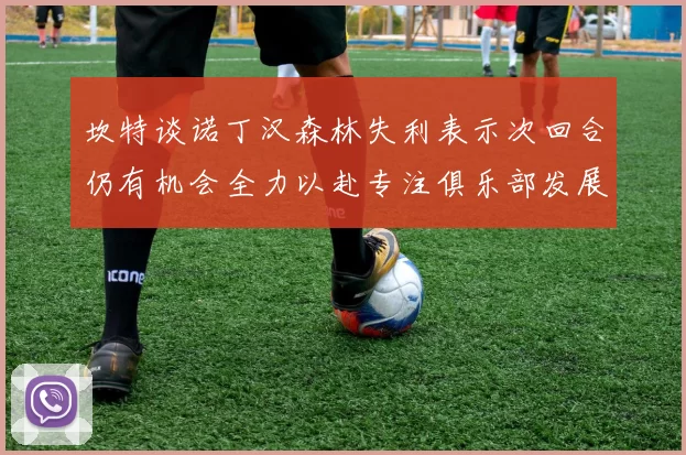 坎特谈诺丁汉森林失利表示次回合仍有机会全力以赴专注俱乐部发展