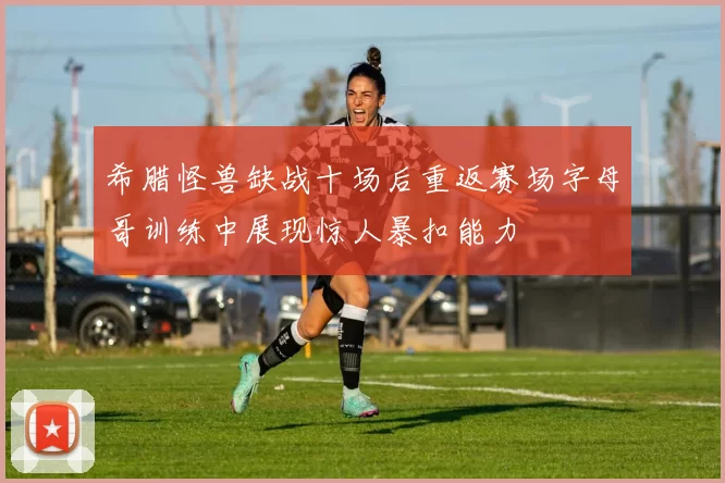 希腊怪兽缺战十场后重返赛场字母哥训练中展现惊人暴扣能力