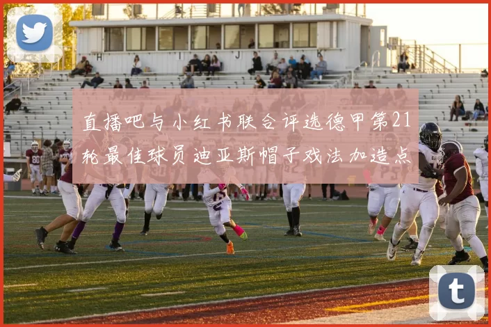 直播吧与小红书联合评选德甲第21轮最佳球员迪亚斯帽子戏法加造点独造五球