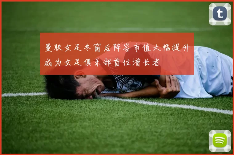 曼联女足冬窗后阵容市值大幅提升成为女足俱乐部首位增长者