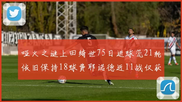 哑火之谜上田绮世75日进球荒21轮依旧保持18球费耶诺德近11战仅获3胜